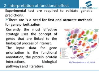 2- Interpretation of functional effect Experimental test are required to validate genetic predictions.  There are is a need for fast and accurate methods for gene prioritization Eleftherohorinou et al., 2010 Currently the most effective strategy uses the concept of genes that are linked to the biological process of interest. The input data for gene priorization is the functional annotation, the protein–protein interactions,  biological pathways and literature. 