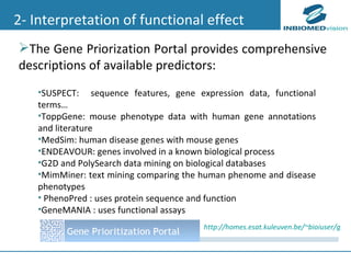 2- Interpretation of functional effect SUSPECT:  sequence features, gene expression data, functional terms… ToppGene : mouse phenotype data with human gene annotations and literature MedSim: human disease genes with mouse genes ENDEAVOUR: genes involved in a known biological process G2D and  PolySearch  data mining on biological databases MimMiner: text mining comparing the human phenome and disease phenotypes PhenoPred : uses protein sequence and function  GeneMANIA : uses functional assays The Gene Priorization Portal provides comprehensive descriptions of available predictors:  http://homes.esat.kuleuven.be/~bioiuser/gpp/index.php 