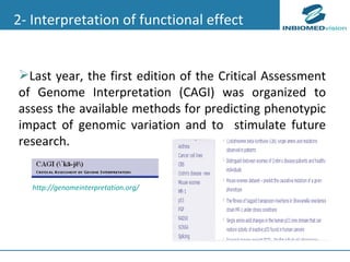 2- Interpretation of functional effect Last year, the first edition of the Critical Assessment of Genome Interpretation (CAGI) was organized to assess the available methods for predicting phenotypic impact of genomic variation and to  stimulate future research.  http://genomeinterpretation.org/ 