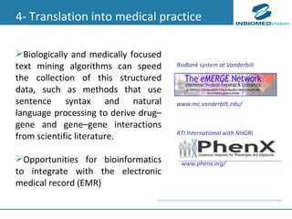 Biologically and medically focused text mining algorithms can speed the collection of this structured data, such as methods that use sentence syntax and natural language processing to derive drug–gene and gene–gene  interactions from scientific literature. Opportunities for bioinformatics to integrate with the electronic medical record (EMR) 4- Translation into medical practice www.mc.vanderbilt.edu/ www.phenx.org/  BioBank system at Vanderbilt RTI International with NHGRI 