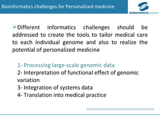 1- Processing large-scale genomic data 2- Interpretation of functional effect of genomic variation 3- Integration of systems data 4- Translation into medical practice Bioinformatics challenges for Personalized medicine Different informatics challenges should be addressed to create the tools to tailor medical care to each individual genome and also to realize the potential of personalized medicine 