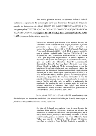 Em sessão plenária recente, o Supremo Tribunal Federal
reafirmou a supremacia da Constituição frente aos desmandos do legislador tributário
quando do julgamento da AÇÃO DIRETA DE INCONSTITUCIONALIDADE 4.171,
interposta pela CONFEDERAÇÃO NACIONAL DO COMÉRCIO (CNC) DECLARANDO
INCONSTITUCIONAL os parágrafos 10 e 11 do Artigo 21 do Convênio CONFAZ ICMS
110/07, consoante decisão abaixo transcrita:
Decisão: O Tribunal, por maioria e nos termos do voto da
Ministra Ellen Gracie (Relatora), julgou procedente o pedido
formulado na ação direta para declarar a
inconstitucionalidade dos §§ 10 e 11 da Cláusula Vigésima
Primeira do Convênio ICMS 110, de 28 de setembro de 2007,
com a redação conferida pelo Convênio ICMS 136, de 5 de
dezembro de 2008, vencidos os Ministros Luiz Fux e Cármen
Lúcia, que julgavam improcedente o pedido. Quanto à
modulação dos efeitos da declaração de inconstitucionalidade,
após os votos dos Ministros Ricardo Lewandowski
(Presidente), Roberto Barroso, Teori Zavascki, Luiz Fux,
Gilmar Mendes e Celso de Mello, acompanhando o voto da
Ministra Ellen Gracie (Relatora), para modular os efeitos da
declaração da decisão de inconstitucionalidade, com eficácia
diferida por 6 (seis) meses após a publicação do acórdão, e o
voto do Ministro Marco Aurélio, que não modulava os efeitos
da decisão, o julgamento foi suspenso para colher o voto da
Ministra Cármen Lúcia, ausente ocasionalmente. O Ministro
Marco Aurélio entendeu não ser cabível o adiamento da
conclusão da modulação para aguardar voto de ministro
ausente. Impedido o Ministro Dias Toffoli. Não votou a
Ministra Rosa Weber, no mérito e na modulação, por suceder à
Ministra Ellen Gracie. Plenário, 05.03.2015.
Em decisão de 20.05.2015 o Plenário do STF modulou os efeitos
da declaração de inconstitucionalidade com eficácia diferida por 6 (seis) meses após a
publicação do acórdão consoante abaixo assentado:
Decisão: O Tribunal, por maioria e nos termos do voto da
Ministra Ellen Gracie (Relatora), modulou os efeitos da
declaração de inconstitucionalidade com eficácia diferida por 6
(seis) meses após a publicação do acórdão, vencido o Ministro
Marco Aurélio, que não modulava. Não votou a Ministra Rosa
Weber por suceder à Ministra Ellen Gracie (Relatora).
Impedido o Ministro Dias Toffoli. Redigirá o acórdão o
 