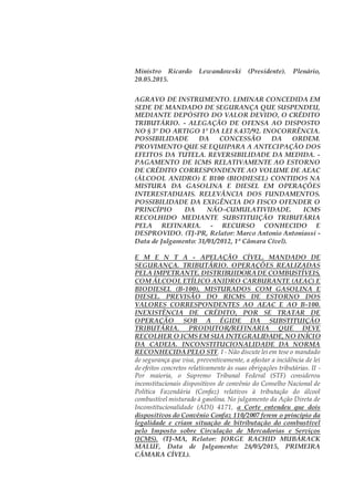 Ministro Ricardo Lewandowski (Presidente). Plenário,
20.05.2015.
AGRAVO DE INSTRUMENTO. LIMINAR CONCEDIDA EM
SEDE DE MANDADO DE SEGURANÇA QUE SUSPENDEU,
MEDIANTE DEPÓSITO DO VALOR DEVIDO, O CRÉDITO
TRIBUTÁRIO. - ALEGAÇÃO DE OFENSA AO DISPOSTO
NO § 3º DO ARTIGO 1º DA LEI 8.437/92. INOCORRÊNCIA.
POSSIBILIDADE DA CONCESSÃO DA ORDEM.
PROVIMENTO QUE SE EQUIPARA A ANTECIPAÇÃO DOS
EFEITOS DA TUTELA. REVERSIBILIDADE DA MEDIDA. -
PAGAMENTO DE ICMS RELATIVAMENTE AO ESTORNO
DE CRÉDITO CORRESPONDENTE AO VOLUME DE AEAC
(ÁLCOOL ANIDRO) E B100 (BIODIESEL) CONTIDOS NA
MISTURA DA GASOLINA E DIESEL EM OPERAÇÕES
INTERESTADUAIS. RELEVÂNCIA DOS FUNDAMENTOS.
POSSIBILIDADE DA EXIGÊNCIA DO FISCO OFENDER O
PRINCÍPIO DA NÃO-CUMULATIVIDADE. ICMS
RECOLHIDO MEDIANTE SUBSTITUIÇÃO TRIBUTÁRIA
PELA REFINARIA. - RECURSO CONHECIDO E
DESPROVIDO. (TJ-PR, Relator: Marco Antonio Antoniassi -
Data de Julgamento: 31/01/2012, 1ª Câmara Cível).
E M E N T A - APELAÇÃO CÍVEL. MANDADO DE
SEGURANÇA. TRIBUTÁRIO. OPERAÇÕES REALIZADAS
PELA IMPETRANTE. DISTRIBUIDORADE COMBUSTÍVEIS,
COM ÁLCOOL ETÍLICO ANIDRO CARBURANTE (AEAC) E
BIODIESEL (B-100), MISTURADOS COM GASOLINA E
DIESEL. PREVISÃO DO RICMS DE ESTORNO DOS
VALORES CORRESPONDENTES AO AEAC E AO B-100.
INEXISTÊNCIA DE CRÉDITO, POR SE TRATAR DE
OPERAÇÃO SOB A ÉGIDE DA SUBSTITUIÇÃO
TRIBUTÁRIA. PRODUTOR/REFINARIA QUE DEVE
RECOLHER O ICMS EM SUA INTEGRALIDADE,NO INÍCIO
DA CADEIA. INCONSTITUCIONALIDADE DA NORMA
RECONHECIDAPELO STF. I - Não discute lei em tese o mandado
de segurança que visa, preventivamente, a afastar a incidência de lei
de efeitos concretos relativamente às suas obrigações tributárias. II -
Por maioria, o Supremo Tribunal Federal (STF) considerou
inconstitucionais dispositivos de convênio do Conselho Nacional de
Política Fazendária (Confaz) relativos à tributação do álcool
combustível misturado à gasolina. No julgamento da Ação Direta de
Inconstitucionalidade (ADI) 4171, a Corte entendeu que dois
dispositivos do Convênio Confaz 110/2007 ferem o princípio da
legalidade e criam situação de bitributação do combustível
pelo Imposto sobre Circulação de Mercadorias e Serviços
(ICMS). (TJ-MA, Relator: JORGE RACHID MUBÁRACK
MALUF, Data de Julgamento: 28/05/2015, PRIMEIRA
CÂMARA CÍVEL).
 