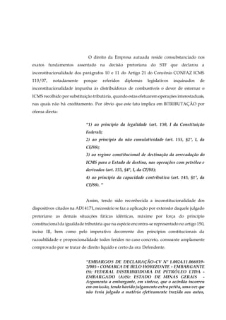 O direito da Empresa autuada reside consubstanciado nos
exatos fundamentos assentado na decisão pretoriana do STF que declarou a
inconstitucionalidade dos parágrafos 10 e 11 do Artigo 21 do Convênio CONFAZ ICMS
110/07, notadamente porque referidos diplomas legislativos inquinados de
inconstitucionalidade impunha às distribuidoras de combustíveis o dever de estornar o
ICMS recolhido por substituição tributária, quando estas efetuarem operações interestaduais,
nas quais não há creditamento. Por óbvio que este fato implica em BITRIBUTAÇÃO por
ofensa direta:
“1) ao princípio da legalidade (art. 150, I da Constituição
Federal);
2) ao princípio da não cumulatividade (art. 155, §2°, I, da
CF/88);
3) ao regime constitucional de destinação da arrecadação do
ICMS para o Estado de destino, nas operações com petróleo e
derivados (art. 155, §4°, I, da CF/88);
4) ao princípio da capacidade contributiva (art. 145, §1°, da
CF/88). ”
Assim, tendo sido reconhecida a inconstitucionalidade dos
dispositivos citados na ADI 4171, necessário se faz a aplicação por extensão daquele julgado
pretoriano as demais situações fáticas idênticas, máxime por força do princípio
constitucional da igualdade tributária que na espécie encontra-se representado no artigo 150,
inciso III, bem como pelo imperativo decorrente dos princípios constitucionais da
razoabilidade e proporcionalidade todos feridos no caso concreto, consoante amplamente
comprovado por se tratar de direito líquido e certo da ora Defendente.
“EMBARGOS DE DECLARAÇÃO-CV Nº 1.0024.11.066859-
7/005 - COMARCA DE BELO HORIZONTE - EMBARGANTE
(S): FEDERAL DISTRIBUIDORA DE PETRÓLEO LTDA -
EMBARGADO (A)(S): ESTADO DE MINAS GERAIS -
Argumenta a embargante, em síntese, que o acórdão incorreu
em omissão, tendo havido julgamento extra petita, uma vez que
não teria julgado a matéria efetivamente trazida aos autos,
 