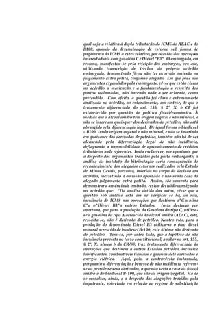 qual seja a relativa à dupla tributação do ICMS do AEAC e do
B100, quando da determinação de estorno sob forma de
pagamento do ICMS a estes relativo, por ocasião das operações
interestaduais com gasolina C e Diesel "B3". O embargado, em
resumo, manifestou-se pela rejeição dos embargos, vez que,
utilizando transcrição de trechos do próprio acórdão
embargado, demonstrado ficou não ter ocorrido omissão ou
julgamento extra petita, conforme alegado. Em que pese aos
argumentos expendidos pela embargante, vê-se que estão claras
no acórdão a motivação e a fundamentação a respeito dos
pontos reclamados, não havendo nada a ser aclarado, como
pretendido. Com efeito, a questão foi clara e extensamente
analisada no acórdão, ao entendimento, em síntese, de que o
tratamento diferenciado do art. 155, § 2º, X, b CF foi
estabelecido por questão de política fiscal/econômica. À
medida que o álcool anidro tem origem vegetal e não mineral, e
não se insere em quaisquer dos derivados do petróleo, não está
abrangido pela diferenciação legal. De igual forma o biodiesel
- B100, tendo origem vegetal e não mineral, e não se inserindo
em quaisquer dos derivados de petróleo, também não há de ser
alcançado pela diferenciação legal de não incidência,
deflagrando a impossibilidade de aproveitamento de créditos
tributários a ele referentes. Insta esclarecer, por oportuno, que
a despeito dos argumentos trazidos pela parte embargante, a
análise do instituto da bitributação seria consequência do
reconhecimento dos alegados estornos realizados pelo Estado
de Minas Gerais, portanto, inserido no corpo da decisão em
acórdão, inexistindo a omissão apontada e não sendo caso do
alegado julgamento extra petita. Assim, tão somente para
demonstrar a ausência de omissão, restou decidido consignado
no acórdão que: "Da análise detida dos autos, vê-se que a
questão sob análise está em se verificar se há, ou não,
incidência de ICMS nas operações que destinem a"Gasolina
C"e o"Diesel B3"a outros Estados. Insta destacar por
oportuno, que para a produção da Gasolina do tipo C, utiliza-
se a gasolina do tipo A acrescida do álcool anidro (AEAC), este,
ressalta-se, não é derivado de petróleo. Noutro viés, para a
produção do denominado Diesel B3 utiliza-se o óleo diesel
mineral acrescido de biodiesel B-100, este último não derivado
de petróleo. Tem-se, por outro lado, que a hipótese de não
incidência prevista no texto constitucional, a saber no art. 155,
§ 2º, X, alínea b da CR/88, traz tratamento diferenciado às
operações que destinem a outros Estados petróleo, inclusive
lubrificantes, combustíveis líquidos e gasosos dele derivados e
energia elétrica. Aqui, pois, a controvérsia instaurada,
porquanto a diferenciação e benesse de não incidência referem-
se ao petróleo e seus derivados, o que não seria o caso do álcool
anidro e do biodiesel B-100, que são de origem vegetal. Há de
se ressaltar, ainda, e a despeito das alegações trazidas pela
impetrante, sobretudo em relação ao regime de substituição
 