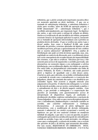 tributária, que o pleito aviado pela impetrante encontra óbice
em momento apartado ao deste instituto. É que, em se
tratando de substituição tributária, o substituto tributário é
eleito para recolher, além do ICMS da operação própria, o
ICMS denominado" ST - substituição tributária ", que é
recolhido antecipadamente, por imposição legal. Na hipótese
dos autos, o que resta para a entrega de solução ao debate,
limita-se à verificação de não incidência do tributo, porquanto
existente benesse na legislação aplicável à espécie, mormente
em se tratando de operações interestaduais com o petróleo ou
produtos destes derivados. O que se verifica nos autos é que o
álcool anidro, bem como o biodiesel B-100, não sendo
derivados do petróleo, estariam afastados da hipótese de não
incidência prevista, pelo que o aproveitamento de tais créditos
não se mostra admissível." (ff.366/367) Ora, a análise de
bitributação não pode ser feita de forma apartada, mas, sim,
englobada no contexto da discussão, pois o acolhimento dessa
tese seria consequência do reconhecimento da impossibilidade
dos estornos, o que não se verificou. Não fosse por isso, e tão
somente para acrescerde argumentos o acórdão guerreado, não
demonstrou em momento algum a ora embargante a efetiva
bitributação, com recolhimento dúplice do tributo em questão.
Por outro lado, as jurisprudências colacionadas são todas de
outros Tribunais, do Norte e Nordeste, não sendo possível
aferir a hipótese de igualdade com o fato desses autos.
Conclui-se, pois, que a decisão, em acórdão, está fundamentada
e concluída de acordo com o entendimento e a convicção dos
Julgadores, diante do constante dos autos e em obediência aos
comandos legais. Não ocorrem a alegada omissão e/ou
julgamento extra petita. O objetivo da embargante é a revisão
da decisão do acórdão, com as razões, contrariando a análise e
o entendimento de fato e de direito naquele contidos. Com
efeito, o que pretende a embargante é a reapreciação das
questões já aventadas, com questionamentos acerca de
interpretação de dispositivos legais, já analisadas e
devidamente decididas conforme entendimento e conclusão da
Turma Julgadora. Ora, sabe-se que a mera divergência da parte
com o entendimento, fundamentação e conclusão contidos no
acórdão, não constitui embasamento a Embargos
Declaratórios. A concessão de efeito infringente aos
declaratórios, com a modificação da decisão embargada,
somente é admissível, em caráter excepcional e restrito, em
hipóteses em que há erro material evidente ou manifesta
nulidade do julgado, o que não é o caso em questão, no qual a
embargante apresenta tese jurídica divergente do entendimento
contido no acórdão. Logo, não se pode pretender, via oblíqua,
como quer a embargante, a reforma do acórdão, com a revisão
das questões de fato e de direito, aqui novamente discutidas.
Por tais razões, REJEITAM-SE OS EMBARGOS. DESA.
VANESSA VERDOLIM HUDSON ANDRADE - V O T O Por
 