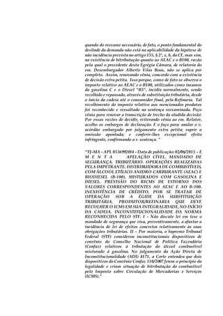 quando do reexame necessário, de fato, o ponto fundamental do
deslinde da demanda não está na aplicabilidade da hipótese de
não incidência prevista no artigo 155, § 2º, x, b, da CF, mas sim,
na existência de bitributação quanto ao AEAC e o B100, razão
pela qual o precedente desta Egrégia Câmara, de relatoria do
em. Desembargador Alberto Vilas Boas, não se aplica por
completo. Assim, renovando vênia, concordo com a existência
de decisão extra petita. Isso porque, como de fato se observa o
imposto relativo ao AEAC e o B100, utilizados como insumos
da gasolina C e o Diesel "B3", incidiu normalmente, sendo
recolhido e repassado, através de substituição tributária, desde
o início da cadeia até o consumidor final, pela Refinaria. Tal
recolhimento do imposto relativo aos mencionados produtos
foi reconhecido e ressaltado na sentença reexaminada. Peço
vênia para renovar a transcrição de trecho da aludida decisão:
Por essas razões de decidir, reiterando vênia ao em. Relator,
acolho os embargos de declaração. E o faço para: anular o v.
acórdão embargado por julgamento extra petita; suprir a
omissão apontada; e conferir-lhes excepcional efeito
infringente, confirmando a r. sentença. ”
“TJ-MA - APL 0536992014 - Data de publicação: 02/06/2015 - E
M E N T A APELAÇÃO CÍVEL. MANDADO DE
SEGURANÇA. TRIBUTÁRIO. OPERAÇÕES REALIZADAS
PELA IMPETRANTE. DISTRIBUIDORADE COMBUSTÍVEIS,
COM ÁLCOOL ETÍLICO ANIDRO CARBURANTE (AEAC) E
BIODIESEL (B-100), MISTURADOS COM GASOLINA E
DIESEL. PREVISÃO DO RICMS DE ESTORNO DOS
VALORES CORRESPONDENTES AO AEAC E AO B-100.
INEXISTÊNCIA DE CRÉDITO, POR SE TRATAR DE
OPERAÇÃO SOB A ÉGIDE DA SUBSTITUIÇÃO
TRIBUTÁRIA. PRODUTOR/REFINARIA QUE DEVE
RECOLHER O ICMS EM SUA INTEGRALIDADE,NO INÍCIO
DA CADEIA. INCONSTITUCIONALIDADE DA NORMA
RECONHECIDA PELO STF. I - Não discute lei em tese o
mandado de segurança que visa, preventivamente, a afastar a
incidência de lei de efeitos concretos relativamente às suas
obrigações tributárias. II - Por maioria, o Supremo Tribunal
Federal (STF) considerou inconstitucionais dispositivos de
convênio do Conselho Nacional de Política Fazendária
(Confaz) relativos à tributação do álcool combustível
misturado à gasolina. No julgamento da Ação Direta de
Inconstitucionalidade (ADI) 4171, a Corte entendeu que dois
dispositivos do Convênio Confaz 110/2007 ferem o princípio da
legalidade e criam situação de bitributação do combustível
pelo Imposto sobre Circulação de Mercadorias e Serviços
(ICMS).”
 