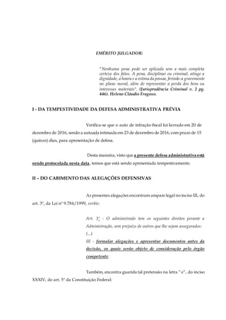 EMÉRITO JULGADOR:
“Nenhuma pena pode ser aplicada sem a mais completa
certeza dos fatos. A pena, disciplinar ou criminal, atinge a
dignidade, a honra e a estima da pessoa, ferindo-a gravemente
no plano moral, além de representar a perda dos bens ou
interesses materiais". (Jurisprudência Criminal v. 2 pg.
446). Heleno Cláudio Fragoso.
I - DA TEMPESTIVIDADE DA DEFESA ADMINISTRATIVA PRÉVIA
Verifica-se que o auto de infração fiscal foi lavrado em 20 de
dezembro de 2016, sendo a autuada intimada em 23 de dezembro de 2016,com prazo de 15
(quinze) dias, para apresentação de defesa.
Desta maneira, visto que a presente defesa administrativa está
sendo protocolada nesta data, temos que está sendo apresentada tempestivamente.
II – DO CABIMENTO DAS ALEGAÇÕES DEFENSIVAS
As presentes alegações encontram amparo legal no inciso III, do
art. 3º, da Lei nº 9.784/1999, verbis:
Art. 3º - O administrado tem os seguintes direitos perante a
Administração, sem prejuízo de outros que lhe sejam assegurados:
(...)
III - formular alegações e apresentar documentos antes da
decisão, os quais serão objeto de consideração pelo órgão
competente;
Também, encontra guarida tal pretensão na letra “a”, do inciso
XXXIV, do art. 5º da Constituição Federal:
 