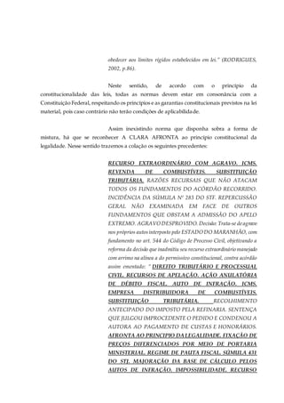 obedecer aos limites rígidos estabelecidos em lei.” (RODRIGUES,
2002, p.86).
Neste sentido, de acordo com o princípio da
constitucionalidade das leis, todas as normas devem estar em consonância com a
Constituição Federal, respeitando os princípios e as garantias constitucionais previstos na lei
material, pois caso contrário não terão condições de aplicabilidade.
Assim inexistindo norma que disponha sobra a forma de
mistura, há que se reconhecer A CLARA AFRONTA ao princípio constitucional da
legalidade. Nesse sentido trazemos a colação os seguintes precedentes:
RECURSO EXTRAORDINÁRIO COM AGRAVO. ICMS.
REVENDA DE COMBUSTÍVEIS. SUBSTITUIÇÃO
TRIBUTÁRIA. RAZÕES RECURSAIS QUE NÃO ATACAM
TODOS OS FUNDAMENTOS DO ACÓRDÃO RECORRIDO.
INCIDÊNCIA DA SÚMULA Nº 283 DO STF. REPERCUSSÃO
GERAL NÃO EXAMINADA EM FACE DE OUTROS
FUNDAMENTOS QUE OBSTAM A ADMISSÃO DO APELO
EXTREMO. AGRAVO DESPROVIDO. Decisão: Trata-se deagravo
nos próprios autosinterposto pelo ESTADO DO MARANHÃO, com
fundamento no art. 544 do Código de Processo Civil, objetivando a
reforma da decisão que inadmitiu seu recurso extraordinário manejado
com arrimo na alínea a do permissivo constitucional, contra acórdão
assim ementado: “ DIREITO TRIBUTÁRIO E PROCESSUAL
CIVIL. RECURSOS DE APELAÇÃO. AÇÃO ANULATÓRIA
DE DÉBITO FISCAL. AUTO DE INFRAÇÃO. ICMS.
EMPRESA DISTRIBUIDORA DE COMBUSTÍVEIS.
SUBSTITUIÇÃO TRIBUTÁRIA. RECOLHIMENTO
ANTECIPADO DO IMPOSTO PELA REFINARIA. SENTENÇA
QUE JULGOU IMPROCEDENTE O PEDIDO E CONDENOU A
AUTORA AO PAGAMENTO DE CUSTAS E HONORÁRIOS.
AFRONTA AO PRINCIPIO DALEGALIDADE. FIXAÇÃO DE
PREÇOS DIFERENCIADOS POR MEIO DE PORTARIA
MINISTERIAL. REGIME DE PAUTA FISCAL. SÚMULA 431
DO STJ. MAJORAÇÃO DA BASE DE CÁLCULO PELOS
AUTOS DE INFRAÇÃO. IMPOSSIBILIDADE. RECURSO
 