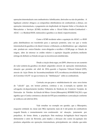 operações interestaduais com combustíveis e lubrificantes, derivados ou não de petróleo. A
legislação anterior obrigava as companhias distribuidoras de combustíveis a efetuar, em
operações interestaduais, o pagamento em duplicidade do Imposto Sobre a Circulação de
Mercadorias e Serviços (ICMS) incidente sobre o Álcool Etílico Anidro Combustível –
AEAC – e o Biodiesel B100, misturados à gasolina e ao diesel, respectivamente.
Como o ICMS incidente sobre a aquisição do AEAC e o B100
pelas distribuidoras era transferido para a operação posterior, uma vez que a venda
interestadual da gasolina e do diesel é imune a tributação, as distribuidoras que adquiriam
este produto em outros Estados eram obrigadas a recolher o ICMS pago ao Estado de
origem, além de estornar os crédito relativo à aquisição daqueles produtos, mediante
entrega de dinheiro ao Estado em que se encontravam estabelecidas.
Desde a criação desta regra, em 2009, observou-se um aumento
do valor unitário da gasolina e do diesel adquiridos através de operações interestaduais,
situação que persistiu até abril de 2016, quando o Supremo Tribunal Federal (STF),
através da Ação Direta de Inconstitucionalidade 4171, reconheceua invalidade das regras
do Convênio 110/07 no que se tratava da “bitributação” sobre os combustíveis.
Contudo, em que pese o estabelecimento de uma nova forma
de “cálculo” que, em termos práticos, continua a ser, à exemplo, na opinião dos
advogados do departamento Jurídico Tributário do Sindicato do Comércio Varejista de
Derivados de Petróleo do Estado de Minas Gerais (Minaspetro), BITRIBUTAÇÃO, o que
significa que o Confaz contornou a decisão do STF para restabelecer a arrecadação conforme
se verificava até abril de 2016.
Vale ressaltar no exemplo em questão, que a Minaspetro,
enquanto entidade da classe (em MG) representa mais de 4 mil postos de combustíveis
naquele Estado, e veementemente vem condenando tal situação, justamente por
prejudicar, de forma direta, a população. Esta mudança da legislação fiscal impacta
diretamente o setor da Revenda, pois implica a elevação dos custos de aquisição dos
produtos adquiridos em operações interestaduais, principalmente em cidades que estão
 