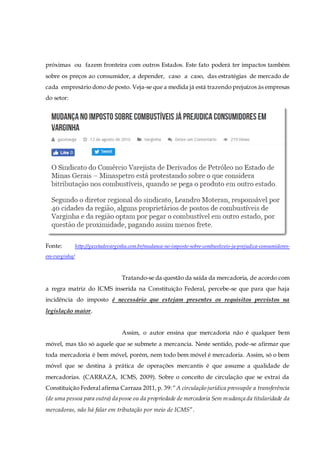 próximas ou fazem fronteira com outros Estados. Este fato poderá ter impactos também
sobre os preços ao consumidor, a depender, caso a caso, das estratégias de mercado de
cada empresário dono de posto. Veja-se que a medida já está trazendo prejuízos às empresas
do setor:
Fonte: http://gazetadevarginha.com.br/mudanca-no-imposto-sobre-combustiveis-ja-prejudica-consumidores-
em-varginha/
Tratando-se da questão da saída da mercadoria, de acordo com
a regra matriz do ICMS inserida na Constituição Federal, percebe-se que para que haja
incidência do imposto é necessário que estejam presentes os requisitos previstos na
legislação maior.
Assim, o autor ensina que mercadoria não é qualquer bem
móvel, mas tão só aquele que se submete a mercancia. Neste sentido, pode-se afirmar que
toda mercadoria é bem móvel, porém, nem todo bem móvel é mercadoria. Assim, só o bem
móvel que se destina à prática de operações mercantis é que assume a qualidade de
mercadorias. (CARRAZA, ICMS, 2009). Sobre o conceito de circulação que se extrai da
Constituição Federal afirma Carraza 2011,p. 39:“A circulação jurídica pressupõe a transferência
(de uma pessoa para outra) da posse ou da propriedade de mercadoria Sem mudança da titularidade da
mercadoras, não há falar em tributação por meio de ICMS”.
 