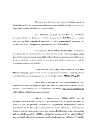 Denota-se com isso que o conceito de circulação tratado na
Carta Magna deve ser visto em um conjunto, ou seja, analisado em ligação com o termo
operações daí se entendendo a troca de titularidade.
Isso demonstra que para que um bem seja considerado
mercadoria ele deve ser destinado ao comércio. Da regra matriz do ICMS o que se percebe é
que para que haja incidência do imposto é necessária a ocorrência de operações com
mercadorias, no tocante operações pressupõe-se a troca de titularidade.
Nos dizeres de Roque Antonio Carraza (2011) a remessa de
mercadoria de um estabelecimento para outro, de uma mesma empresa, configura simples
transporte e, porisso mesmo,não incide ICMS. De fato,nela não há transmissão de mercadoria e, por
via de consequência, circulação jurídica. Só haverá circulação jurídica, quando uma operação for
realizada entre duas pessoas distintas.
A respeito disto, Melo (2000), utiliza a doutrina de Arnoldo
Wald o qual apregoa que: “somente ocorrea circulação quando a mercadoria é transferida,passando
de um patrimônio para outro, qualquer que seja a motivação jurídica. (MELO, 2000, p. 27).
Sendo assim, a saída por si só, não está estabelecida na Carta
Constitucional como hipótese de incidência de ICMS, razão pela qual não constitui situação
exclusiva e fundamental para a compreensão do tributo, visto que é necessário ser
antecedida da realização de negócio mercantil.
Adverte o mesmo autor (MELLO, 2000) que são
inconstitucionais os incisos V e VI do art. 2º do Convênio ICM 66/88 e a parte final do art. 12,
I da LC-87/96, que preveem a ocorrência de fatos geradores do imposto nas saídas de
mercadorias, de um para outro estabelecimento do mesmo titular (saída física), inclusive
quando localizado na mesma área ou em área contígua. Devido ao fato de inexistir mutação
patrimonial não materializa o ICMS por não tipificar a realização de “operações jurídicas”,
mas simples circulações físicas que não significam relevância para o Direito. (2000, p. 28).
 