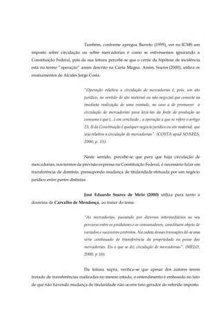 Também, conforme apregoa Barreto (1995), ver no ICMS um
imposto sobre circulação ou sobre mercadorias é como se estivéssemos ignorando a
Constituição Federal, pois da sua leitura percebe-se que o cerne da hipótese de incidência
está no termo “operação” assim descrito na Carta Magna. Assim, Soares (2000), utiliza os
ensinamentos de Alcides Jorge Costa:
“Operação relativa a circulação de mercadorias é, pois, um ato
jurídico, no sentido de ato material ou não negocial que consiste na
imediata realização de uma vontade, no caso a de promover a
circulação de mercadorias para levá-las da fonte de produção ao
consumo e que (...) em conclusão , a operação a que se refere o artigo
23, II da Constituição é qualquer negócio jurídico ou ato material, que
seja relativo a circulação de mercadorias”. (COSTA apud SOARES,
2000, p. 15).
Neste sentido, percebe-se que para que haja circulação de
mercadorias, nos termos da previsão expressa na Constituição Federal, é necessário falar em
transferência de domínio, pressupondo mudança de titularidade efetuada por um negócio
jurídico entre partes distintas.
José Eduardo Soares de Melo (2000) utiliza para tanto a
doutrina de Carvalho de Mendonça, ao tratar do tema:
“As mercadorias, passando por diversos intermediários no seu
percurso entre os produtores e os consumidores, constituem objeto de
variados e sucessivoscontratos. Na cadeia dessastransaçõesdá-seuma
série continuado de transferência da propriedade ou posse das
mercadorias. Eis o que se diz circulação de mercadorias”. (MELO,
2000, p.16).
Da leitura supra, verifica-se que apesar dos autores terem
tratado de transferências realizadas no mesmo estado, o entendimento é embasado no fato
de que não havendo mudança de titularidade não ocorre fato gerador do referido imposto.
 