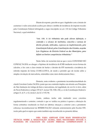 Diante do exposto, percebe-se que o legislador com o intuito de
aumentar o valor arrecadado acabou por alterar o âmbito de incidência do imposto trazido
pela Constituição Federal infringindo a regra insculpida no art. 110 do Código Tributário
Nacional, a qual estabelece:
“Art. 110. A lei tributária não pode alterar definição, o
conteúdo e o alcance de institutos, conceitos e normas de
direito privado, utilizados, expressa ou implicitamente, pela
Constituição Federal, pelas Constituições dos Estados, ou pelas
Leis Orgânicas do Distrito Federal ou dos Municípios, para
definir ou limitar competências tributárias.”
Nesta linha de raciocínio tem-se que o novo CONVENIO DO
CONFAZ 54-2016 ao alargar a hipótese de incidência do ICMS mediante novas formas de
cálculos, o fez com o claro intuito de burlar a decisão do STF mantendo a incidência do
referido imposto de forma CUMULATIVA, de modo a permitir que ele incida sobre a
simples circulação de mercadoria, entendida como mero deslocamento físico.
Destarte, resta evidente a persistente inconstitucionalidade do
citado Convênio Confaz 54-2016, posto que seu conteúdo implica em afronta aos Princípios
da Não limitação de tráfego de bens e mercadorias, da Legalidade, do non bis in idem, além
do Pacto Federativo e artigos 155 § 2º, incisos VII, VIII e XII, a e d da Constituição Federal e
artigos 11, § 3º, e 12, inciso I, da LC nº 87/96.
Assim, embora tenha sido instituído novo convênio
regulamentando o anterior, contudo o que se verifica na prática é apenas a alteração da
forma aritmética resultando no final em idêntica situação a anterior com a persistente
cobrança inconstitucional da BITRIBUTAÇÃO refutada anteriormente pelo Excelso STF,
razão pela qual se espera que assim também seja reconhecida na presente defesa.
OBS: PARA AMPLIAR COM MAIS DISSERTAÇÃO
TÉCNCIA SOBRE A SOLICITAÇÃO ACIMA, SERÁ NECESSÁRIO ENVIAR A
PLANILHA DE CÁLCULOS OU LAUDO PERICIAL COMPROVANDO A
 