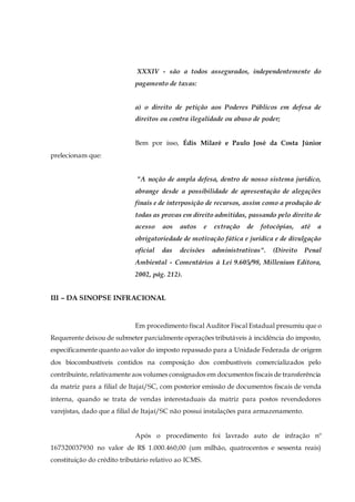 XXXIV - são a todos assegurados, independentemente do
pagamento de taxas:
a) o direito de petição aos Poderes Públicos em defesa de
direitos ou contra ilegalidade ou abuso de poder;
Bem por isso, Édis Milaré e Paulo José da Costa Júnior
prelecionam que:
"A noção de ampla defesa, dentro de nosso sistema jurídico,
abrange desde a possibilidade de apresentação de alegações
finais e de interposição de recursos, assim como a produção de
todas as provas em direito admitidas, passando pelo direito de
acesso aos autos e extração de fotocópias, até a
obrigatoriedade de motivação fática e jurídica e de divulgação
oficial das decisões administrativas". (Direito Penal
Ambiental - Comentários à Lei 9.605/98, Millenium Editora,
2002, pág. 212).
III – DA SINOPSE INFRACIONAL
Em procedimento fiscal Auditor Fiscal Estadual presumiu que o
Requerente deixou de submeter parcialmente operações tributáveis à incidência do imposto,
especificamente quanto ao valor do imposto repassado para a Unidade Federada de origem
dos biocombustíveis contidos na composição dos combustíveis comercializados pelo
contribuinte, relativamente aos volumes consignados em documentos fiscais de transferência
da matriz para a filial de Itajaí/SC, com posterior emissão de documentos fiscais de venda
interna, quando se trata de vendas interestaduais da matriz para postos revendedores
varejistas, dado que a filial de Itajaí/SC não possui instalações para armazenamento.
Após o procedimento foi lavrado auto de infração nº
167320037930 no valor de R$ 1.000.460,00 (um milhão, quatrocentos e sessenta reais)
constituição do crédito tributário relativo ao ICMS.
 