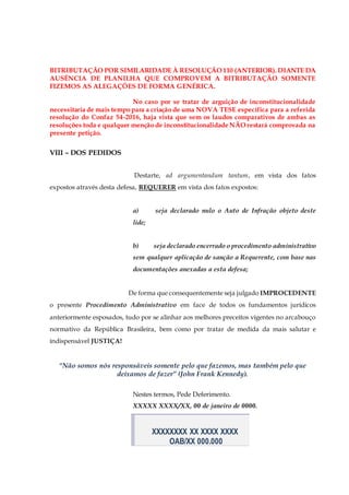 BITRIBUTAÇÃO POR SIMILARIDADE À RESOLUÇÃO 110 (ANTERIOR). DIANTE DA
AUSÊNCIA DE PLANILHA QUE COMPROVEM A BITRIBUTAÇÃO SOMENTE
FIZEMOS AS ALEGAÇÕES DE FORMA GENÉRICA.
No caso por se tratar de arguição de inconstitucionalidade
necessitaria de mais tempo para a criação de uma NOVA TESE específica para a referida
resolução do Confaz 54-2016, haja vista que sem os laudos comparativos de ambas as
resoluções toda e qualquer menção de inconstitucionalidade NÃO restará comprovada na
presente petição.
VIII – DOS PEDIDOS
Destarte, ad argumentandum tantum, em vista dos fatos
expostos através desta defesa, REQUERER em vista dos fatos expostos:
a) seja declarado nulo o Auto de Infração objeto deste
lide;
b) seja declarado encerrado o procedimento administrativo
sem qualquer aplicação de sanção a Requerente, com base nas
documentações anexadas a esta defesa;
De forma que consequentemente seja julgado IMPROCEDENTE
o presente Procedimento Administrativo em face de todos os fundamentos jurídicos
anteriormente esposados, tudo por se alinhar aos melhores preceitos vigentes no arcabouço
normativo da República Brasileira, bem como por tratar de medida da mais salutar e
indispensável JUSTIÇA!
“Não somos nós responsáveis somente pelo que fazemos, mas também pelo que
deixamos de fazer” (John Frank Kennedy).
Nestes termos, Pede Deferimento.
XXXXX XXXX/XX, 00 de janeiro de 0000.
XXXXXXXX XX XXXX XXXX
OAB/XX 000.000
 