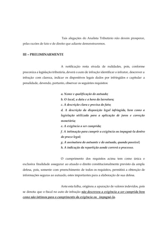 Tais alegações do Analista Tributário não devem prosperar,
pelas razões de fato e de direito que adiante demonstraremos.
III – PRELIMINARMENTE
A notificação resta eivada de nulidades, pois, conforme
preconiza a legislação tributária,deverá o auto de infração identificar o infrator, descrever a
infração com clareza, indicar os dispositivos legais dados por infringidos e capitular a
penalidade, devendo, portanto, observar os seguintes requisitos:
a. Nome e qualificação do autuado;
b. O local, a data e a hora da lavratura;
c. A descrição clara e precisa do fato;
d. A descrição da disposição legal infringida, bem como a
legislação utilizada para a aplicação de juros e correção
monetária;
e. A exigência a ser cumprida;
f. A intimação para cumprir a exigência ou impugná-la dentro
do prazo legal;
g. A assinatura do autuante e do autuado, quando possível;
h. A indicação da repartição aonde correrá o processo.
O cumprimento dos requisitos acima tem como única e
exclusiva finalidade assegurar ao atuado o direito constitucionalmente previsto da ampla
defesa, pois, somente com preenchimento de todos os requisitos, permitirá a obtenção de
informações seguras ao autuado, estes importantes para a elaboração de sua defesa.
Ante esta falha, originou a apuração de valores indevidos, pois
se denota que o fiscal no auto de infração não descreveu a exigência a ser cumprida bem
como não intimou para o cumprimento da exigência ou impugná-la.
 