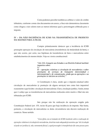 Como podemos perceber também ao arbitrar o valor do crédito
tributário, conforme consta dos documentos em anexo, o fisco não demonstrou claramente
como chegou a tais valores nem ao menos informou qual a porcentagem arbitrada para o
imposto.
IV – DA NÃO INCIDÊNCIA DE ICMS NA TRANSFERÊNCIA DE PRODUTO
DA MATRIZ PARA A FILIAL
Cumpre primeiramente destacar que a incidência do ICMS
pressupõe operação de circulação de mercadoria (transferência da titularidade do bem), o
que não ocorre, por certo, nas hipóteses de transferência de bens e mercadorias entre
estabelecimentos do mesmo titular. Veja-se o texto constitucional:
“Art. 155. Compete aos Estados e ao Distrito Federal instituir
impostos sobre:
(.)
II – operações relativas à circulação de mercadorias e sobre
prestações de serviços de transporte interestadual e
intermunicipal e de comunicação, ainda que as operações e as
prestações se iniciem no exterior; ”
A Constituição é clara, sendo que o imposto estadual sobre
circulação de mercadorias (e prestação de alguns serviços) tem como fato imponível
exatamente o que foi dito: circulação de mercadorias. Claro, circulação jurídica.Assim, temos
que é cediço que as transferências de mercadorias realizadas entre matriz e filial não são
tributadas por ICMS.
Isto porque não há realização da operação exigida pela
Constituição Federal (art. 155, inciso II) para que haja incidência do imposto. Não basta,
portanto, a circulação de mercadorias se desta circunstância não decorre realização de
comércio. Nesse sentido:
“Com efeito, em se tratando do ICMS incidente sobre a realização de
operações relativas à circulação de mercadorias, doutrina mais adequada já assentou que ‘tal circulação
só pode ser jurídica (e, não, meramente física)’,a qual pressupõe‘a transferência (de uma pessoa para
 