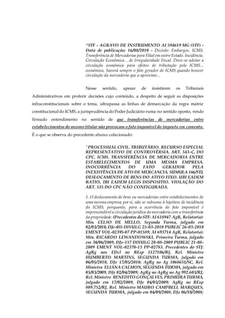 “STF - AGRAVO DE INSTRUMENTO AI 594619 MG (STF) -
Data de publicação: 16/08/2010 - Decisão: Embargos. ICMS.
Transferência de Mercadorias para Filial em outro Estado. Incidência.
Circulação Econômica... de Irregularidade Fiscal. Deve-se adotar a
circulação econômica para efeitos de tributação pelo ICMS...
econômica, haverá sempre o fato gerador de ICMS quando houver
circulação da mercadoria que a aproxime...
Nesse sentido, apesar de insistirem os Tribunais
Administrativos em proferir decisões cujo conteúdo, a despeito de seguir as disposições
infraconstitucionais sobre o tema, ultrapassa as linhas de demarcação da regra matriz
constitucional do ICMS, a jurisprudência do Poder Judiciário ruma no sentido oposto, rendo
firmado entendimento no sentido de que transferências de mercadorias entre
estabelecimentos do mesmo titular não provocam o fato imponível do imposto em comento.
É o que se observa do precedente abaixo colacionado:
“PROCESSUAL CIVIL. TRIBUTÁRIO. RECURSO ESPECIAL
REPRESENTATIVO DE CONTROVÉRSIA. ART. 543-C, DO
CPC. ICMS. TRANSFERÊNCIA DE MERCADORIA ENTRE
ESTABELECIMENTOS DE UMA MESMA EMPRESA.
INOCORRÊNCIA DO FATO GERADOR PELA
INEXISTÊNCIA DE ATO DE MERCANCIA. SÚMULA 166/STJ.
DESLOCAMENTO DE BENS DO ATIVO FIXO. UBI EADEM
RATIO, IBI EADEM LEGIS DISPOSITIO. VIOLAÇÃO DO
ART. 535 DO CPC NÃO CONFIGURADA.
1. O deslocamento de bens ou mercadorias entre estabelecimentos de
uma mesma empresa, por si, não se subsume à hipótese de incidência
do ICMS, porquanto, para a ocorrência do fato imponível é
imprescindível a circulação jurídica da mercadoria com a transferência
da propriedade. (Precedentes do STF: AI 618947 AgR, Relator(a):
Min. CELSO DE MELLO, Segunda Turma, julgado em
02/03/2010, DJe-055 DIVULG 25-03-2010 PUBLIC 26-03-2010
EMENT VOL-02395-07 PP-01589; AI 693714 AgR, Relator(a):
Min. RICARDO LEWANDOWSKI, Primeira Turma, julgado
em 30/06/2009, DJe-157 DIVULG 20-08-2009 PUBLIC 21-08-
2009 EMENT VOL-02370-13 PP-02783. Precedentes do STJ:
AgRg nos EDcl no REsp 1127106/RJ, Rel. Ministro
HUMBERTO MARTINS, SEGUNDA TURMA, julgado em
06/05/2010, DJe 17/05/2010; AgRg no Ag 1068651/SC, Rel.
Ministra ELIANA CALMON, SEGUNDA TURMA, julgado em
05/03/2009, DJe 02/04/2009; AgRg no AgRg no Ag 992.603/RJ,
Rel. Ministro BENEDITO GONÇALVES, PRIMEIRATURMA,
julgado em 17/02/2009, DJe 04/03/2009; AgRg no REsp
809.752/RJ, Rel. Ministro MAURO CAMPBELL MARQUES,
SEGUNDA TURMA, julgado em 04/09/2008, DJe 06/10/2008;
 
