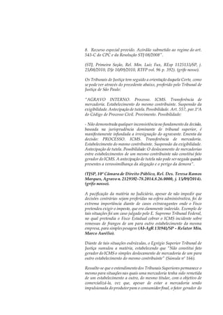 8. Recurso especial provido. Acórdão submetido ao regime do art.
543-C do CPC e da Resolução STJ 08/2008”.
(STJ, Primeira Seção, Rel. Min. Luiz Fux, REsp 1125133/SP, j.
25/08/2010, DJe 10/09/2010, RTFP vol. 96 p. 392). (grifo nosso).
Os Tribunais de Justiça tem seguido a orientação daquela Corte, como
se pode ver através do precedente abaixo, proferido pelo Tribunal de
Justiça de São Paulo:
“AGRAVO INTERNO. Processo. ICMS. Transferência de
mercadoria. Estabelecimento do mesmo contribuinte. Suspensão da
exigibilidade. Antecipação de tutela.Possibilidade. Art. 557, par.1ºA
do Código de Processo Civil. Provimento. Possibilidade:
- Não demonstrada qualquer inconsistência no fundamento da decisão,
baseada na jurisprudência dominante de tribunal superior, é
manifestamente infundada a irresignação do agravante. Ementa da
decisão: PROCESSO. ICMS. Transferência de mercadoria.
Estabelecimento do mesmo contribuinte. Suspensão da exigibilidade.
Antecipação de tutela. Possibilidade: O deslocamento de mercadorias
entre estabelecimentos de um mesmo contribuinte não constitui fato
gerador do ICMS. A antecipação de tutela não pode sernegada quando
presentes a verossimilhança da alegação e o perigo da demora”.
(TJSP, 10ª Câmara de Direito Público, Rel. Des. Teresa Ramos
Marques, Agravo n. 2129592-78.2014.8.26.0000, j. 15/09/2014).
(grifo nosso).
A pacificação da matéria no Judiciário, apesar de não impedir que
decisões contrárias sejam proferidas na esfera administrativa, foi de
extrema importância diante de casos extravagantes onde o Fisco
pretendeu exigir o imposto, que era claramente indevido. Exemplo de
tais situações foi um caso julgado pelo E. Supremo Tribunal Federal,
no qual pretendia o Fisco Estadual cobrar o ICMS incidente sobre
remessas de frangos de um para outro estabelecimento da mesma
empresa, para simplespesagem (AI-AgR 131941/SP - Relator Min.
Marco Aurélio).
Diante de tais situações esdrúxulas, o Egrégio Superior Tribunal de
Justiça sumulou a matéria, estabelecendo que “Não constitui fato
gerador do ICMS o simples deslocamento de mercadoria de um para
outro estabelecimento do mesmo contribuinte” (Súmula nº 166).
Ressalte-se que o entendimento dos TribunaisSuperiores permanece o
mesmo para situaçõesnas quais uma mercadoria tenha sido remetida
de um estabelecimento a outro, do mesmo titular, com o objetivo de
comercializá-la, vez que, apesar de estar a mercadoria sendo
impulsionada do produtorpara o consumidorfinal, o fator gerador do
 