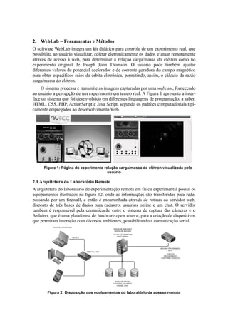 2. WebLab – Ferramentas e Métodos
O software WebLab integra um kit didático para controle de um experimento real, que
possibilita ao usuário visualizar, coletar eletronicamente os dados e atuar remotamente
através de acesso à web, para determinar a relação carga/massa do elétron como no
experimento original de Joseph John Thomson. O usuário pode também ajustar
diferentes valores de potencial acelerador e de corrente geradora do campo magnético
para obter específicos raios da órbita eletrônica, permitindo, assim, o cálculo da razão
carga/massa do elétron.
    O sistema processa e transmite as imagens capturadas por uma webcam, fornecendo
ao usuário a percepção de um experimento em tempo real. A Figura 1 apresenta a inter-
face do sistema que foi desenvolvido em diferentes linguagens de programação, a saber,
HTML, CSS, PHP, ActionScript e Java Script, segundo os padrões computacionais tipi-
camente empregados ao desenvolvimento Web.




      Figura 1: Página do experimento relação carga/massa do elétron visualizada pelo
                                        usuário

2.1 Arquitetura do Laboratório Remoto
A arquitetura do laboratório de experimentação remota em física experimental possui os
equipamentos ilustrados na figura 02, onde as informações são transferidas para rede,
passando por um firewall, e então é encaminhada através de rotinas ao servidor web,
disposto de três bases de dados para cadastro, usuários online e um chat. O servidor
também é responsável pela comunicação entre o sistema de captura das câmeras e o
Arduíno, que é uma plataforma de hardware open source, para a criação de dispositivos
que permitam interação com diversos ambientes, possibilitando a comunicação serial.




        Figura 2: Disposição dos equipamentos do laboratório de acesso remoto
 
