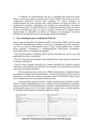 O ambiente de experimentação real que é controlado pelo sistema de forma
direita e assíncrona, integra os seguintes itens: placa Arduino, três motores de passo,
componentes eletrônicos diversos para montagem de circuito eletrônico de
condicionamento dos sinais trocados entre a placa Arduino e as fontes de tensão e os
acoplamentos mecânicos empregados para atuação nos potenciômetros das fontes
anteriormente citadas. O circuito eletrônico e o acoplamento mecânico entre os motores
de passo utilizados para gerar os sinais de posição enviados ao kit didático foram
desenvolvidos no laboratório do Núcleo de Pesquisa em Tecnologias Cognitivas
(NUTEC) do Instituto de Física da Universidade Federal de Uberlândia.

3. Uma Abordagem para Avaliação do WebLab
Assim, como recomendado por Delamaro (2007) e Koscianski (2006), para investigar
os requisitos elucidados pelo WebLab, verificou-se a adequação aos testes estruturais,
com foco aos testes de Desempenho, Stress e Carga, visando garantir que o mesmo
esteja adequado internamente e, consequentemente, funcionando corretamente.
Inicialmente, buscou-se responder às perguntas:
- Teste de Desempenho: O WebLab suporta quantas transações por minuto, com qual
quantidade de usuários simultâneos?
- Teste de Carga: Quantas transações serão suportadas por minuto quando aumentamos
os usuários simultâneos?
- Teste de Stress: Quantas transações por minuto solicitadas por inúmeros usuários
simultâneos, são suportadas pela aplicação sob condições não especificadas do WebLab
e até mesmo do próprio hardware?
        Para execução dos testes utilizou-se o JMeter, ferramenta free, integrante do pro-
jeto Jakarta, da Apache Software Foundation. A mesma disponibiliza diversos tipos de
requisições e assertions para validar os resultados, além de controladores lógicos como
loops e condicionais para a construção de planos de teste.
        Foram inseridos grupos de usuários virtuais responsáveis por enviarem as requi-
sições e os dados implementados nos testes, além do tempo de inicialização. A represen-
tação de requisições HTTP possibilitaram a medição e acompanhamento de todo o pro-
cessamento da carga, do nível e do limite médio de usuários, que o servidor suportou.
Os resultados foram gerados em relatórios, gráficos e tabelas.




           Figura 03: Processamento de requisições para 100 e 400 usuários
 