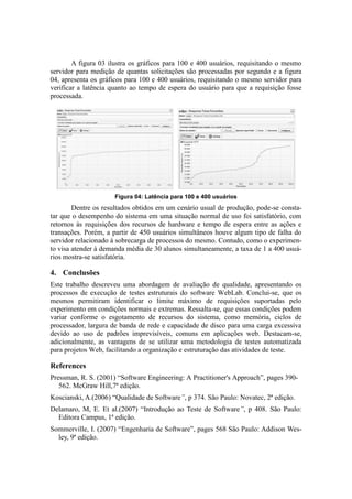 A figura 03 ilustra os gráficos para 100 e 400 usuários, requisitando o mesmo
servidor para medição de quantas solicitações são processadas por segundo e a figura
04, apresenta os gráficos para 100 e 400 usuários, requisitando o mesmo servidor para
verificar a latência quanto ao tempo de espera do usuário para que a requisição fosse
processada.




                     Figura 04: Latência para 100 e 400 usuários
        Dentre os resultados obtidos em um cenário usual de produção, pode-se consta-
tar que o desempenho do sistema em uma situação normal de uso foi satisfatório, com
retornos às requisições dos recursos de hardware e tempo de espera entre as ações e
transações. Porém, a partir de 450 usuários simultâneos houve algum tipo de falha do
servidor relacionado à sobrecarga de processos do mesmo. Contudo, como o experimen-
to visa atender à demanda média de 30 alunos simultaneamente, a taxa de 1 a 400 usuá-
rios mostra-se satisfatória.

4. Conclusões
Este trabalho descreveu uma abordagem de avaliação de qualidade, apresentando os
processos de execução de testes estruturais do software WebLab. Conclui-se, que os
mesmos permitiram identificar o limite máximo de requisições suportadas pelo
experimento em condições normais e extremas. Ressalta-se, que essas condições podem
variar conforme o esgotamento de recursos do sistema, como memória, ciclos de
processador, largura de banda de rede e capacidade de disco para uma carga excessiva
devido ao uso de padrões imprevisíveis, comuns em aplicações web. Destacam-se,
adicionalmente, as vantagens de se utilizar uma metodologia de testes automatizada
para projetos Web, facilitando a organização e estruturação das atividades de teste.

References
Pressman, R. S. (2001) “Software Engineering: A Practitioner's Approach”, pages 390-
   562. McGraw Hill,7ª edição.
Koscianski, A.(2006) “Qualidade de Software”, p 374. São Paulo: Novatec, 2ª edição.
Delamaro, M, E. Et al.(2007) “Introdução ao Teste de Software”, p 408. São Paulo:
  Editora Campus, 1ª edição.
Sommerville, I. (2007) “Engenharia de Software”, pages 568 São Paulo: Addison Wes-
  ley, 9ª edição.
 