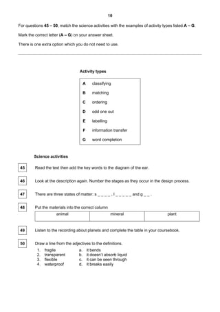 10

For questions 45 – 50, match the science activities with the examples of activity types listed A – G.

Mark the correct letter (A – G) on your answer sheet.

There is one extra option which you do not need to use.




                                   Activity types

                                        A      classifying

                                        B      matching

                                        C      ordering

                                        D      odd one out

                                        E      labelling

                                        F      information transfer

                                        G      word completion



        Science activities

 45      Read the text then add the key words to the diagram of the ear.


 46      Look at the description again. Number the stages as they occur in the design process.


 47      There are three states of matter: s _ _ _ _ , l _ _ _ _ _ and g _ _ .


 48      Put the materials into the correct column
                     animal                                 mineral                  plant



 49      Listen to the recording about planets and complete the table in your coursebook.


 50      Draw a line from the adjectives to the definitions.
          1.   fragile             a.       it bends
          2.   transparent         b.       it doesn’t absorb liquid
          3.   flexible            c.       it can be seen through
          4.   waterproof          d.       it breaks easily
 