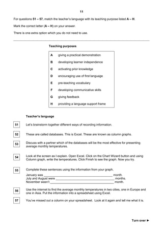 11

For questions 51 – 57, match the teacher’s language with its teaching purpose listed A – H.

Mark the correct letter (A – H) on your answer.

There is one extra option which you do not need to use.



                          Teaching purposes

                           A     giving a practical demonstration

                           B     developing learner independence

                           C     activating prior knowledge

                           D     encouraging use of first language

                            E    pre-teaching vocabulary

                            F    developing communicative skills

                           G     giving feedback

                           H     providing a language support frame



         Teacher’s language

 51      Let’s brainstorm together different ways of recording information.


 52      These are called databases. This is Excel. These are known as column graphs.


 53      Discuss with a partner which of the databases will be the most effective for presenting
         average monthly temperatures.


 54      Look at the screen as I explain. Open Excel. Click on the Chart Wizard button and using
         Column graph, write the temperatures. Click Finish to see the graph. Now you try.


 55      Complete these sentences using the information from your graph.
         January was _________________________________________ month.
         July and August were ___________________________________ months.
         November wasn’t ______________________________________ month.

 56      Use the internet to find the average monthly temperatures in two cities, one in Europe and
         one in Asia. Put the information into a spreadsheet using Excel.

 57      You’ve missed out a column on your spreadsheet. Look at it again and tell me what it is.




                                                                                         Turn over ►
 