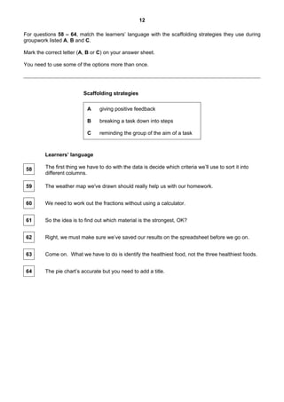 12

For questions 58 – 64, match the learners’ language with the scaffolding strategies they use during
groupwork listed A, B and C.

Mark the correct letter (A, B or C) on your answer sheet.

You need to use some of the options more than once.




                          Scaffolding strategies

                            A     giving positive feedback

                            B     breaking a task down into steps

                            C     reminding the group of the aim of a task



         Learners’ language

 58      The first thing we have to do with the data is decide which criteria we’ll use to sort it into
         different columns.

 59      The weather map we've drawn should really help us with our homework.


 60      We need to work out the fractions without using a calculator.


 61      So the idea is to find out which material is the strongest, OK?


 62      Right, we must make sure we’ve saved our results on the spreadsheet before we go on.


 63      Come on. What we have to do is identify the healthiest food, not the three healthiest foods.


 64      The pie chart’s accurate but you need to add a title.
 