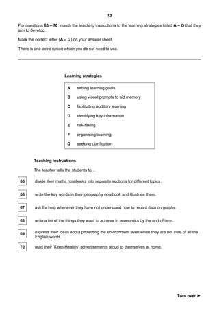13

For questions 65 – 70, match the teaching instructions to the learning strategies listed A – G that they
aim to develop.

Mark the correct letter (A – G) on your answer sheet.

There is one extra option which you do not need to use.




                          Learning strategies

                            A    setting learning goals

                            B    using visual prompts to aid memory

                            C    facilitating auditory learning

                            D    identifying key information

                            E    risk-taking

                            F    organising learning

                           G     seeking clarification



        Teaching instructions

        The teacher tells the students to…

 65      divide their maths notebooks into separate sections for different topics.


 66      write the key words in their geography notebook and illustrate them.


 67      ask for help whenever they have not understood how to record data on graphs.


 68      write a list of the things they want to achieve in economics by the end of term.


 69      express their ideas about protecting the environment even when they are not sure of all the
         English words.

 70      read their ‘Keep Healthy’ advertisements aloud to themselves at home.




                                                                                            Turn over ►
 