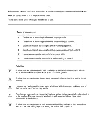 14

For questions 71 – 75, match the assessment activities with the types of assessment listed A – F.

Mark the correct letter (A – F) on your answer sheet.

There is one extra option which you do not need to use.




          Types of assessment

            A    The teacher is assessing the learners’ language skills.

            B    The teacher is assessing the learners’ understanding of content.

            C    Each learner is self-assessing his or her own language skills.

            D    Each learner is self-assessing his or her own understanding of content.

            E    Learners are assessing each other’s language skills.

            F    Learners are assessing each other’s understanding of content.



         Activities

 71      The learners are looking through their notebooks and answering questions to find out
         about what they know and don’t know about population growth.


 72      The learners have written sentences using comparative forms which the teacher is now
         marking.


 73      Learners are conducting interviews about what they did last week and making a note of
         their partner’s use of sequencing words.


 74      Each learner is re-reading a biography they have written for homework before handing it in
         to the teacher. They are checking whether it is well-paragraphed and has a clear
         introduction and conclusion.


 75      The learners have written some quiz questions about historical events they studied this
         term and are now talking in groups, asking each other their questions.
 