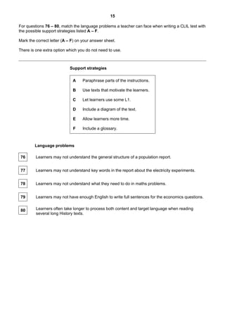 15

For questions 76 – 80, match the language problems a teacher can face when writing a CLIL test with
the possible support strategies listed A – F.

Mark the correct letter (A – F) on your answer sheet.

There is one extra option which you do not need to use.



                            Support strategies

                             A     Paraphrase parts of the instructions.

                             B     Use texts that motivate the learners.

                             C     Let learners use some L1.

                             D     Include a diagram of the text.

                             E     Allow learners more time.

                             F     Include a glossary.



        Language problems

 76      Learners may not understand the general structure of a population report.


 77      Learners may not understand key words in the report about the electricity experiments.


 78      Learners may not understand what they need to do in maths problems.


 79      Learners may not have enough English to write full sentences for the economics questions.


 80      Learners often take longer to process both content and target language when reading
         several long History texts.
 