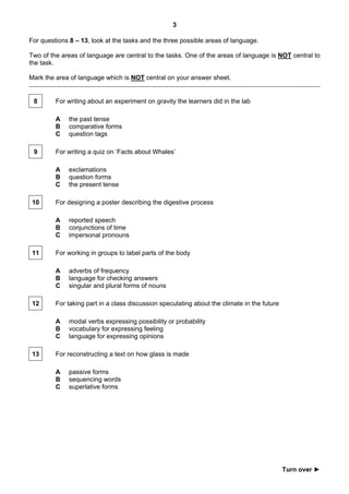 3

For questions 8 – 13, look at the tasks and the three possible areas of language.

Two of the areas of language are central to the tasks. One of the areas of language is NOT central to
the task.

Mark the area of language which is NOT central on your answer sheet.


 8       For writing about an experiment on gravity the learners did in the lab

         A    the past tense
         B    comparative forms
         C    question tags

 9       For writing a quiz on ‘Facts about Whales’

         A    exclamations
         B    question forms
         C    the present tense

 10      For designing a poster describing the digestive process

         A    reported speech
         B    conjunctions of time
         C    impersonal pronouns

 11      For working in groups to label parts of the body

         A    adverbs of frequency
         B    language for checking answers
         C    singular and plural forms of nouns

 12      For taking part in a class discussion speculating about the climate in the future

         A    modal verbs expressing possibility or probability
         B    vocabulary for expressing feeling
         C    language for expressing opinions

 13      For reconstructing a text on how glass is made

         A    passive forms
         B    sequencing words
         C    superlative forms




                                                                                             Turn over ►
 