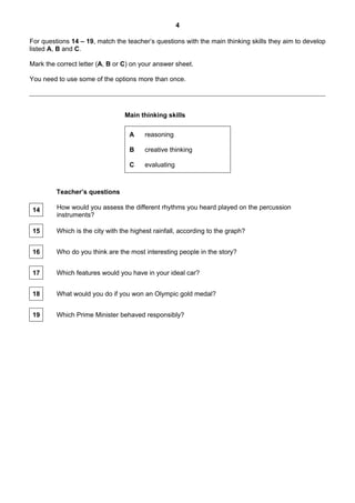 4

For questions 14 – 19, match the teacher’s questions with the main thinking skills they aim to develop
listed A, B and C.

Mark the correct letter (A, B or C) on your answer sheet.

You need to use some of the options more than once.




                                 Main thinking skills

                                   A    reasoning

                                   B    creative thinking

                                   C    evaluating



         Teacher’s questions

 14      How would you assess the different rhythms you heard played on the percussion
         instruments?

 15      Which is the city with the highest rainfall, according to the graph?


 16      Who do you think are the most interesting people in the story?


 17      Which features would you have in your ideal car?


 18      What would you do if you won an Olympic gold medal?


 19      Which Prime Minister behaved responsibly?
 