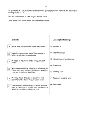6

For questions 26 – 31, match the extracts from a geography lesson plan with the lesson plan
headings listed A – G.

Mark the correct letter (A – G) on your answer sheet.

There is one extra option which you do not need to use.




     Extracts                                                Lesson plan headings


 26 To be able to explain how rivers are formed           A Syllabus fit


                                                          B Target language
 27 Identifying processes, identifying cause and
    effect, predicting consequences

                                                          C Intended learning outcomes
 28 A model of mountains and a valley, a tub of
    water
                                                          D Procedure

 29 We have studied how rain affects different soils
    (sand, clay, rock etc) and next lesson we will go
    on a trip to study our local river.                   E Thinking skills



 30 A valley, it cuts through, an estuary, it runs        F Teacher’s personal aims
    down/towards, steep, deep, it wears away

                                                          G Resources
 31 Learners take it in turns to pour water on to the
    tops of the model mountains, and then describe
    what happened and will happen to it.
 