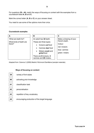 9


For questions 39 – 44, match the ways of focusing on content with the examples from a
coursebook listed A, B and C.

Mark the correct letter (A, B or C) on your answer sheet.

You need to use some of the options more than once.




Coursebook examples

A                                  B                              C
‘What are teeth for?               An adult has 32 teeth.         Make a drawing of your
                                                                  friend’s teeth.
What kinds of teeth are            These are three types:
there?’                                                           Colour:
                                       •   Incisors cut food
                                                                  red: incisors
                                       •   Canines tear food
                                                                  blue: canines
                                       •   Molars crush and
                                           grind food             green: molars
                                   There are 8 incisors, 4
                                   canines and 20 molars.

Adapted from: Science 3 (2006) Madrid: Richmond Santillana (sample materials)



         Ways of focusing on content

 39       variety of font styles

 40       activating prior knowledge

 41       classification task

 42       personalisation

 43       repetition of key vocabulary

 44       encouraging production of the target language




                                                                                      Turn over ►
 