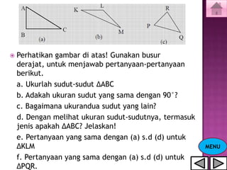    Perhatikan gambar di atas! Gunakan busur
    derajat, untuk menjawab pertanyaan-pertanyaan
    berikut.
    a. Ukurlah sudut-sudut ΔABC
    b. Adakah ukuran sudut yang sama dengan 90°?
    c. Bagaimana ukurandua sudut yang lain?
    d. Dengan melihat ukuran sudut-sudutnya, termasuk
    jenis apakah ΔABC? Jelaskan!
    e. Pertanyaan yang sama dengan (a) s.d (d) untuk
    ΔKLM                                                MENU
    f. Pertanyaan yang sama dengan (a) s.d (d) untuk
    ΔPQR.
 