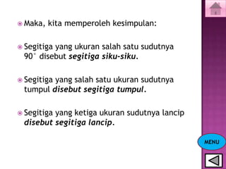  Maka,   kita memperoleh kesimpulan:

 Segitiga
         yang ukuran salah satu sudutnya
 90° disebut segitiga siku-siku.

 Segitiga
         yang salah satu ukuran sudutnya
 tumpul disebut segitiga tumpul.

 Segitiga
         yang ketiga ukuran sudutnya lancip
 disebut segitiga lancip.

                                              MENU
 