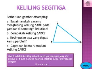 Perhatikan gambar disamping!
a. Bagaimanakah caramu                      C
menghitung keliling ΔABC pada
gambar di samping? Sebutkan!
b. Berapakah keliling ΔABC?
c. Kesimpulan apa yang dapat
kamu peroleh?                 A                               B
d. Dapatkah kamu rumuskan
keliling ΔABC?

Jika K adalah keliling sebuah segitiga yang panjang sisi-
sisinya a, b dan c, maka keliling segitiga dapat dinyatakan
dengan
                          K=a+b+c
                                                                  MENU
 