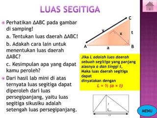 C
 Perhatikan ΔABC pada gambar
  di samping!                               y
                                                     x     t
  a. Tentukan luas daerah ΔABC!
  b. Adakah cara lain untuk        A                       B
                                                a
  menentukan luas daerah
  ΔABC?                           Jika L adalah luas daerah
                                  sebuah segitiga yang panjang
  c. Kesimpulan apa yang dapat    alasnya a dan tinggi t,
  kamu peroleh?                   Maka luas daerah segitiga
                                  dapat
 Dari hasil lab mini di atas
                                  dinyatakan dengan
  ternyata luas segitiga dapat            L = ½ (a × t)
  diperoleh dari luas
  persegipanjang, yaitu luas
  segitiga sikusiku adalah
  setengah luas persegipanjang.                                  MENU
 