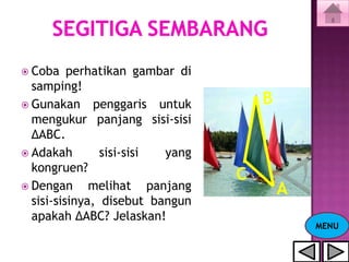  Coba    perhatikan gambar di
  samping!
 Gunakan penggaris untuk            B
  mengukur panjang sisi-sisi
  ΔABC.
 Adakah        sisi-sisi yang
  kongruen?
                                 C
 Dengan      melihat panjang            A
  sisi-sisinya, disebut bangun
  apakah ΔABC? Jelaskan!
                                             MENU
 