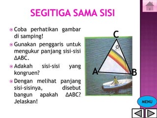  Coba    perhatikan gambar
  di samping!                          C
 Gunakan penggaris untuk
  mengukur panjang sisi-sisi
  ΔABC.
 Adakah       sisi-sisi    yang
  kongruen?                        A       B
 Dengan melihat panjang
  sisi-sisinya,          disebut
  bangun apakah ΔABC?
  Jelaskan!                                    MENU
 