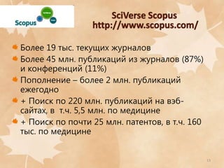 Более 19 тыс. текущих журналов
Более 45 млн. публикаций из журналов (87%)
и конференций (11%)
Пополнение – более 2 млн. публикаций
ежегодно
+ Поиск по 220 млн. публикаций на вэбсайтах, в т.ч. 5,5 млн. по медицине
+ Поиск по почти 25 млн. патентов, в т.ч. 160
тыс. по медицине

13

 