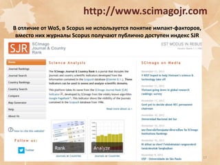 http://www.scimagojr.com
В отличие от WoS, в Scopus не используется понятие импакт-факторов,
вместо них журналы Scopus получают публично доступен индекс SJR

17

 