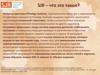 SJR – что это такое?
Метрика престижа (Prestige metrics) «Цитирование имеет вес в зависимости
от престижа научного источника. Сначала каждому журналу назначается
одинаковый начальный «престиж», затем считается новое значение
престижа на основании полученных ссылок из других журналов.
Остановка происходит, когда система журналов достигает стабильного
состояния и очередная итерация приводит к изменениям в престиже
меньшим некоего малого, заранее заданного порога. В процедуре
определения престижа участвуют ссылки только на те статьи, которые
вышли за три последних года. Кроме того, для уменьшения влияния
самоцитирования журналов, его величина для каждого издания
искусственно ограничивается максимумом в 33% от всех сделанных
журналом цитирований. На финальном этапе для определения значения
индекса SJR производится нормировка престижа на число статей в журнале,
таким образом, индекс SJR не зависит от объема издания»

Источник: Построение рейтингов журналов по менеджменту с помощью методов теории коллективного выбора : препринт
WP7/2011/04*Текст+/Ф. Т. Алескеров, В. В. Писляков, А. Н. Субочев, А. Г. Чистяков; Нац. исслед. ун-т «Высшая школа экономики». – М. : Изд. дом
18
Высшей школы экономики, 2011. – 44с.

 