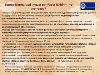 Source-Normalized Impact per Paper (SNIP) – что
это такое?
«Показатель SNIP выражает отношение числа полученных журналом цитирований в расчете
на одну статью к вычисленному потенциалу цитирования индивидуальной
дисциплинарной области журнала.
«Source normalization», «нормализация по источникам» (то есть по источникам ссылок) нормировка на количество существующих ссылок, на «плотность» списков цитирования в
соответствующей области науки.
Главное отличие индекса SNIP от импакт-фактора заключается в учете характеристик
индивидуального «цитирующего окружения» каждого журнала :
• определяется индивидуальная «дисциплинарная область» журнала — к ней относятся все
статьи, которые вышли в отчетном году и цитировали хотя бы один раз выпуски данного
журнала, опубликованные за последние 10 лет
• учитывается число позиций, «длина» списков цитируемой литературы в статьях, которые
цитируют журнал, — чем больше эти списки, тем больше потенциал цитирования
соответствующей индивидуальной дисциплинарной области журнала
• учитывается факт наличия/отсутствия в базе данных, используемой для подсчета
цитирований, тех документов, которые цитируются статьями из определенной выше
дисциплинарной области журнала; при расчете потенциала цитирования не учитываются
ссылки, которые ведут «за пределы» базы данных — на публикации, в нее не
включенные.»
Источник: Построение рейтингов журналов по менеджменту с помощью методов теории коллективного
выбора : препринт WP7/2011/04*Текст+/Ф. Т. Алескеров, В. В. Писляков, А. Н. Субочев, А. Г. Чистяков; Нац.
исслед. ун-т «Высшая школа экономики». – М. : Изд. дом Высшей школы экономики, 2011. – 44с.
25

 