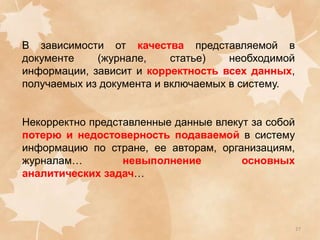 В зависимости от качества представляемой в
документе
(журнале,
статье)
необходимой
информации, зависит и корректность всех данных,
получаемых из документа и включаемых в систему.
Некорректно представленные данные влекут за собой
потерю и недостоверность подаваемой в систему
информацию по стране, ее авторам, организациям,
журналам…
невыполнение
основных
аналитических задач…

27

 