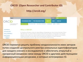 ORCID (Open Researcher and Contributor ID)
http://orcid.org/

ORCID стремится решить проблему неоднозначности имен авторов
путем создания центрального реестра уникальных идентификаторов
для каждого ученого и исследователя и обеспечить открытый и
прозрачный механизм связи между ORCID и другими действующими
информационными ресурсами, в которые интегрирован ID.
28

 