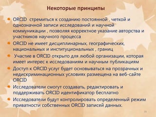 Некоторые принципы
ORCID стремиться к созданию постоянной , четкой и
однозначной записи исследований и научной
коммуникации , позволяя корректное указание авторства и
участников научного процесса
ORCID не имеет дисциплинарных, географических,
национальных и институциональных , границ
Участие в ORCID открыто для любой организации, которая
имеет интерес к исследованиям и научным публикациям
Доступ к ORCID услуг будет основываться на прозрачных и
недискриминационных условиях размещена на веб-сайте
ORCID
Исследователи смогут создавать, редактировать и
поддерживать ORCID идентификатор бесплатно
Исследователи будут контролировать определенный режим
приватности собственных ORCID записей данных.
29

 